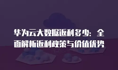 华为云大数据返利多少：全面解析返利政策与价值优势