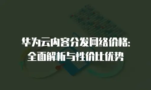 华为云内容分发网络价格：全面解析与性价比优势
