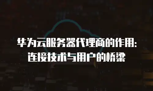 华为云服务器代理商的作用：连接技术与用户的桥梁