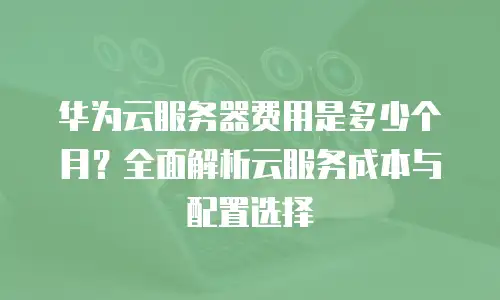 华为云服务器费用是多少个月？全面解析云服务成本与配置选择