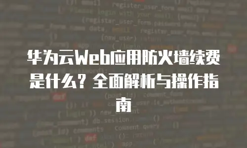 华为云Web应用防火墙续费是什么？全面解析与操作指南