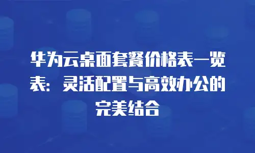 华为云桌面套餐价格表一览表：灵活配置与高效办公的完美结合