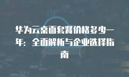 华为云桌面套餐价格多少一年：全面解析与企业选择指南