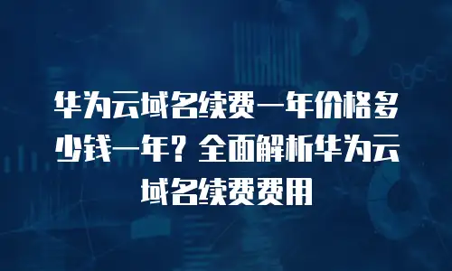 华为云域名续费一年价格多少钱一年？全面解析华为云域名续费费用