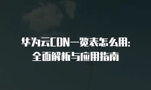华为云CDN一览表怎么用：全面解析与应用指南