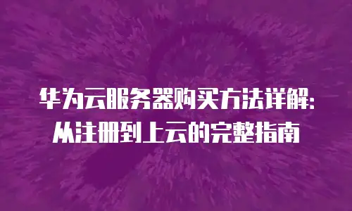 华为云服务器购买方法详解：从注册到上云的完整指南
