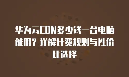 华为云CDN多少钱一台电脑能用？详解计费规则与性价比选择