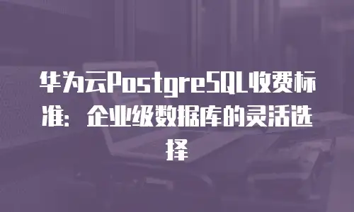 华为云PostgreSQL收费标准：企业级数据库的灵活选择