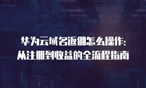 华为云域名返佣怎么操作：从注册到收益的全流程指南