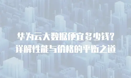 华为云大数据便宜多少钱？详解性能与价格的平衡之道