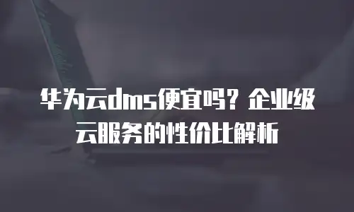 华为云dms便宜吗？企业级云服务的性价比解析