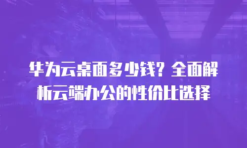 华为云桌面多少钱？全面解析云端办公的性价比选择