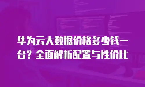 华为云大数据价格多少钱一台？全面解析配置与性价比