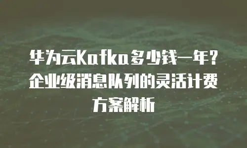 华为云Kafka多少钱一年？企业级消息队列的灵活计费方案解析