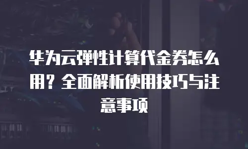 华为云弹性计算代金券怎么用？全面解析使用技巧与注意事项
