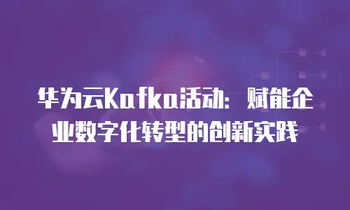 华为云Kafka活动：赋能企业数字化转型的创新实践