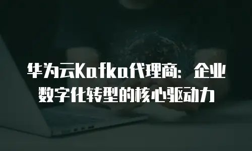 华为云Kafka代理商：企业数字化转型的核心驱动力