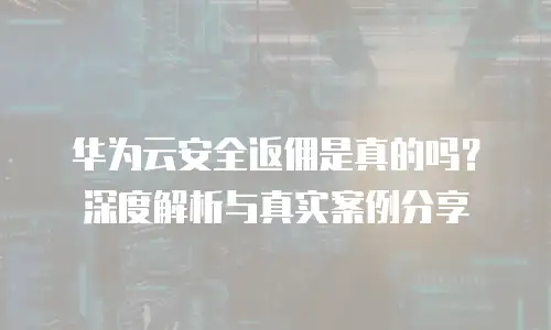 华为云安全返佣是真的吗？深度解析与真实案例分享