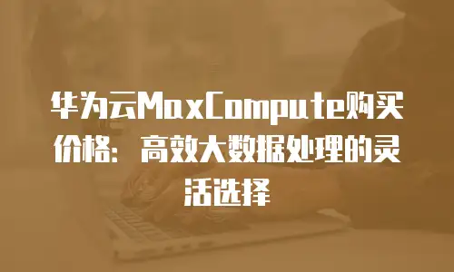 华为云MaxCompute购买价格：高效大数据处理的灵活选择