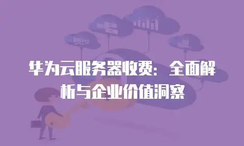 华为云服务器收费：全面解析与企业价值洞察