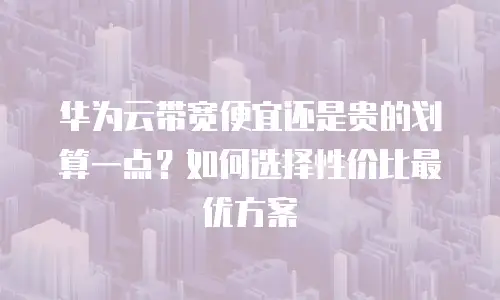 华为云带宽便宜还是贵的划算一点？如何选择性价比最优方案