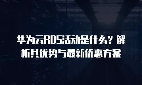 华为云RDS活动是什么？解析其优势与最新优惠方案