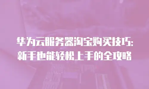 华为云服务器淘宝购买技巧：新手也能轻松上手的全攻略