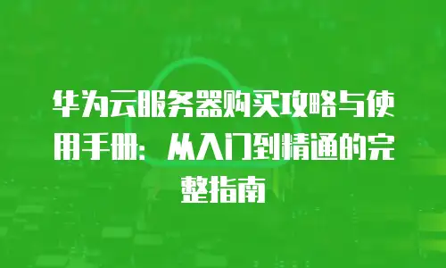 华为云服务器购买攻略与使用手册：从入门到精通的完整指南