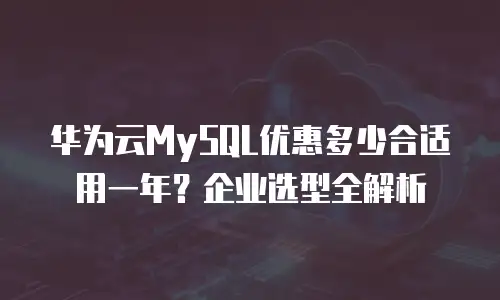 华为云MySQL优惠多少合适用一年？企业选型全解析