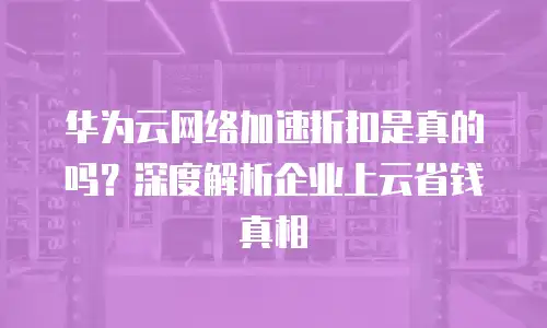 华为云网络加速折扣是真的吗？深度解析企业上云省钱真相