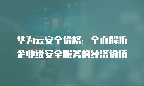 华为云安全价格：全面解析企业级安全服务的经济价值