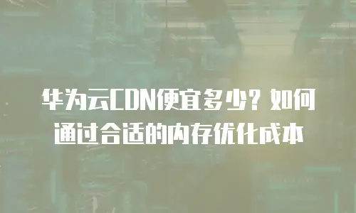 华为云CDN便宜多少？如何通过合适的内存优化成本