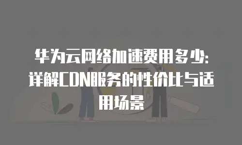 华为云网络加速费用多少：详解CDN服务的性价比与适用场景