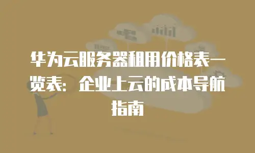 华为云服务器租用价格表一览表：企业上云的成本导航指南