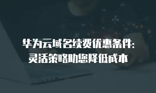 华为云域名续费优惠条件：灵活策略助您降低成本