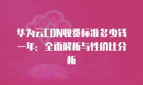 华为云CDN收费标准多少钱一年：全面解析与性价比分析