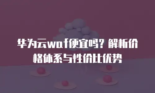 华为云waf便宜吗？解析价格体系与性价比优势