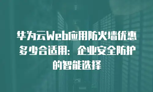 华为云Web应用防火墙优惠多少合适用：企业安全防护的智能选择