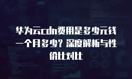 华为云cdn费用是多少元钱一个月多少？深度解析与性价比对比