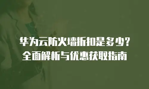 华为云防火墙折扣是多少？全面解析与优惠获取指南