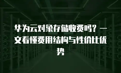 华为云对象存储收费吗？一文看懂费用结构与性价比优势