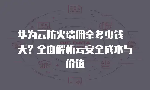 华为云防火墙佣金多少钱一天？全面解析云安全成本与价值