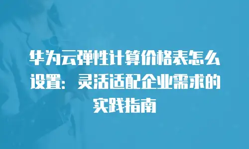 华为云弹性计算价格表怎么设置：灵活适配企业需求的实践指南
