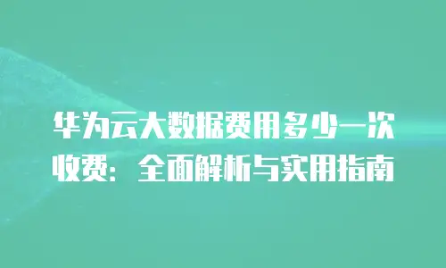 华为云大数据费用多少一次收费：全面解析与实用指南