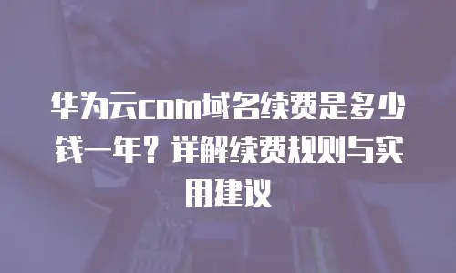 华为云com域名续费是多少钱一年？详解续费规则与实用建议