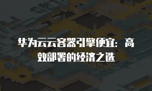 华为云云容器引擎便宜：高效部署的经济之选