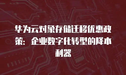 华为云对象存储迁移优惠政策：企业数字化转型的降本利器