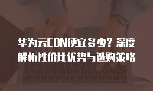 华为云CDN便宜多少？深度解析性价比优势与选购策略