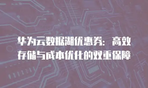 华为云数据湖优惠券：高效存储与成本优化的双重保障