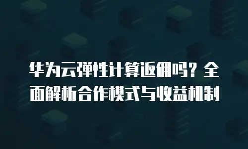 华为云弹性计算返佣吗？全面解析合作模式与收益机制